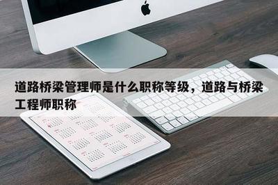 道路桥梁管理师是什么职称等级,道路与桥梁工程师职称